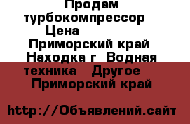 Продам турбокомпрессор  › Цена ­ 120 000 - Приморский край, Находка г. Водная техника » Другое   . Приморский край